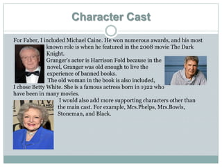 Character Cast
For Faber, I included Michael Caine. He won numerous awards, and his most
              known role is when he featured in the 2008 movie The Dark
              Knight.
              Granger’s actor is Harrison Fold because in the
              novel, Granger was old enough to live the
              experience of banned books.
               The old woman in the book is also included,
I chose Betty White. She is a famous actress born in 1922 who
have been in many movies.
                    I would also add more supporting characters other than
                   the main cast. For example, Mrs.Phelps, Mrs.Bowls,
                   Stoneman, and Black.
 