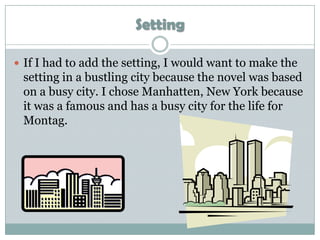 Setting

 If I had to add the setting, I would want to make the
 setting in a bustling city because the novel was based
 on a busy city. I chose Manhatten, New York because
 it was a famous and has a busy city for the life for
 Montag.
 
