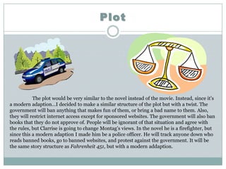 Plot




           The plot would be very similar to the novel instead of the movie. Instead, since it’s
a modern adaption…I decided to make a similar structure of the plot but with a twist. The
government will ban anything that makes fun of them, or bring a bad name to them. Also,
they will restrict internet access except for sponsored websites. The government will also ban
books that they do not approve of. People will be ignorant of that situation and agree with
the rules, but Clarrise is going to change Montag’s views. In the novel he is a firefighter, but
since this a modern adaption I made him be a police officer. He will track anyone down who
reads banned books, go to banned websites, and protest against the government. It will be
the same story structure as Fahrenheit 451, but with a modern addaption.
 