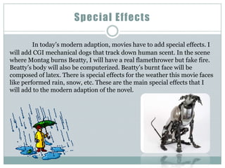 Special Effects

         In today’s modern adaption, movies have to add special effects. I
will add CGI mechanical dogs that track down human scent. In the scene
where Montag burns Beatty, I will have a real flamethrower but fake fire.
Beatty’s body will also be computerized. Beatty’s burnt face will be
composed of latex. There is special effects for the weather this movie faces
like performed rain, snow, etc. These are the main special effects that I
will add to the modern adaption of the novel.
 