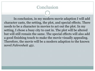 Conclusion

       In conclusion, in my modern movie adaption I will add
character casts, the setting, the plot, and special effects. There
needs to be a character in movies to act out the plot. In my
setting, I chose a busy city to cast in. The plot will be altered
but will still remain the same. The special effects will also add
a good finishing touch to make the movie visually appealing.
Therefore, the movie will be a modern adaption to the known
novel Fahrenheit 451.
 
