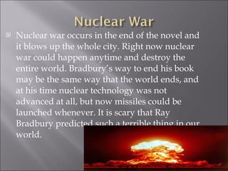 Nuclear war occurs in the end of the novel and it blows up the whole city. Right now nuclear war could happen anytime and destroy the entire world. Bradbury’s way to end his book may be the same way that the world ends, and at his time nuclear technology was not advanced at all, but now missiles could be launched whenever. It is scary that Ray Bradbury predicted such a terrible thing in our world. 