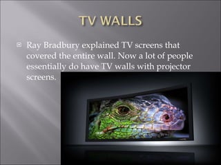 Ray Bradbury explained TV screens that covered the entire wall. Now a lot of people essentially do have TV walls with projector screens.  