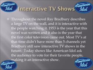 Throughout the novel Ray Bradbury describes a large TV on the wall, and it is interactive with the people watching it. 1953 is the year that this novel was written and it also is the year that the first color television came out. Most TV’s at that time didn’t have more than 5 channels yet Bradbury still saw interactive TV shows in the future.  Today shows like American Idol ask the audience to vote for their favorite people, making it an interactive show. 