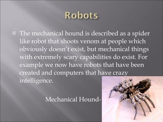 The mechanical hound is described as a spider like robot that shoots venom at people which obviously doesn’t exist, but mechanical things with extremely scary capabilities do exist. For example we now have robots that have been created and computers that have crazy intelligence. Mechanical Hound- 