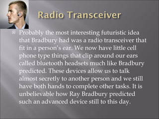 Probably the most interesting futuristic idea that Bradbury had was a radio transceiver that fit in a person’s ear. We now have little cell phone type things that clip around our ears called bluetooth headsets much like Bradbury predicted. These devices allow us to talk almost secretly to another person and we still have both hands to complete other tasks. It is unbelievable how Ray Bradbury predicted such an advanced device still to this day. 