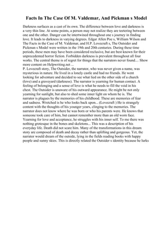 Facts In The Case Of M. Valdemar, And Pickman s Model
Darkness surfaces as a cast of its own. The difference between love and darkness is
a very thin line. At some points, a person may not realize they are teetering between
one and the other. Danger can be intertwined throughout one s journey in finding
love. It leads to darkness in varying degrees. Edgar Allen Poe s, William Wilson and
The Facts in the Case of M. Valdemar, and H.P. Lovecraft s, The Outsider and
Pickman s Model were written in the 19th and 20th centuries. During these time
periods, these men may have been considered reclusive, but are best known for their
unprecedented horror fiction. Forbidden darkness is prevalent throughout all four
works. The central theme is of regret for things that the narrators never found.... Show
more content on Helpwriting.net ...
P. Lovecraft story, The Outsider, the narrator, who was never given a name, was
mysterious in nature. He lived in a lonely castle and had no friends. He went
looking for adventure and decided to see what lied on the other side of a church
(love) and a graveyard (darkness). The narrator is yearning for human contact. A
feeling of belonging and a sense of love is what he needs to fill the void in his
chest. The Outsider is unaware of his outward appearance. He might be not only
yearning for sunlight, but also to shed some inner light on whom he is. The
narrator is plagues by the memories of his childhood. These are memories of fear
and sadness. Wretched is he who looks back upon... (Lovecraft ) He is strangely
content with the thoughts of his younger years, clinging to the memories. The
narrator does not know where he was born or who his parents were. He knows that
someone took care of him, but cannot remember more than an old worn face.
Yearning for love and acceptance, he struggles with his inner self. To me there was
nothing grotesque in the bones and skeletons... This was a description of his
everyday life. Death did not scare him. Many of the transformations in this dream
story are composed of death and decay rather than uplifting and gorgeous. Yet, the
narrator would dream of the outside, lying in the fields reading books with happy
people and sunny skies. This is directly related the Outsider s identity because he lurks
 