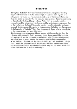 Yellow Sun
Throughout Half of a Yellow Sun, the narrator acts as the protagonist. The story
begins with the country of Biafra announcing their secession from Nigeria. Soon
after, a civil war begins and Nigerian soldiers advance on the narrator s home and
force her family to evacuate. The plot is mainly focused around the narrator adjusting
to the unfamiliar feeling of being a refugee. As the story goes on, the narrator s
personality and her interactions with those around her go through some changes. Due
to the war between Biafraand Nigeria, the narrator s hopeful outlook for her future
gradually disintegrates and leaves her as the despondent shell of the girl she once was.
In the beginning of Half of a Yellow Sun, the narrator is shown to be an enthusiastic,
... Show more content on Helpwriting.net ...
The beginning of the new country fills the narrator with hope and pride. Once the
Nigerian soldiers push her family out of their home, the narrator still believes that
her country will win due to what she hears from her radio. She even hopes that the
war might last a bit longer because she savors the sharp feeling of desperation.
When her brother dies however, the war suddenly becomes real. Her brother s death
marks her decline into hopelessness. The lost war represents her lost battle against
her creeping hopelessness. The narrator begins the story as a girl who is proud of her
new country and ends broken, and unwilling to
 