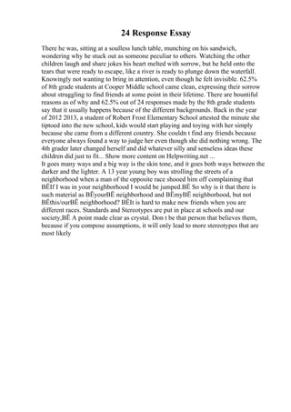 24 Response Essay
There he was, sitting at a soulless lunch table, munching on his sandwich,
wondering why he stuck out as someone peculiar to others. Watching the other
children laugh and share jokes his heart melted with sorrow, but he held onto the
tears that were ready to escape, like a river is ready to plunge down the waterfall.
Knowingly not wanting to bring in attention, even though he felt invisible. 62.5%
of 8th grade students at Cooper Middle school came clean, expressing their sorrow
about struggling to find friends at some point in their lifetime. There are bountiful
reasons as of why and 62.5% out of 24 responses made by the 8th grade students
say that it usually happens because of the different backgrounds. Back in the year
of 2012 2013, a student of Robert Frost Elementary School attested the minute she
tiptoed into the new school, kids would start playing and toying with her simply
because she came from a different country. She couldn t find any friends because
everyone always found a way to judge her even though she did nothing wrong. The
4th grader later changed herself and did whatever silly and senseless ideas these
children did just to fit... Show more content on Helpwriting.net ...
It goes many ways and a big way is the skin tone, and it goes both ways between the
darker and the lighter. A 13 year young boy was strolling the streets of a
neighborhood when a man of the opposite race shooed him off complaining that
ВЁIf I was in your neighborhood I would be jumped.ВЁ So why is it that there is
such material as ВЁyourВЁ neighborhood and ВЁmyВЁ neighborhood, but not
ВЁthis/ourВЁ neighborhood? ВЁIt is hard to make new friends when you are
different races. Standards and Stereotypes are put in place at schools and our
society,ВЁ A point made clear as crystal. Don t be that person that believes them,
because if you compose assumptions, it will only lead to more stereotypes that are
most likely
 