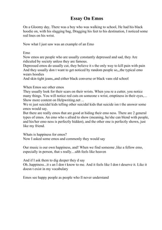 Essay On Emos
On a Gloomy day, There was a boy who was walking to school, He had his black
hoodie on, with his slagging bag, Dragging his feet to his destination, I noticed some
red lines on his wrist.
Now what I just saw was an example of an Emo
Emo
Now emos are people who are usually constantly depressed and sad, they Are
ridiculed by society unless they are famous.
Depressed emos do usually cut, they believe it s the only way to kill pain with pain
And they usually don t want to get noticed by random people so,,,the typical emo
wears hoodies
And skin tight jeans,,and either black converse or black vans old school
When Emos see other emos
They usually look for their scars on their wrists. When you re a cutter, you notice
many things. You will notice red cuts on someone s wrist, emptiness in their eyes,...
Show more content on Helpwriting.net ...
We re just suicidal kids telling other suicidal kids that suicide isn t the answer some
emos would say.
But there are really emos that are good at hiding their emo ness. There are 2 general
types of emos. An emo who s afraid to show (meaning, he/she can blend with people,
and his/her emo ness is perfectly hidden), and the other one is perfectly shown, just
like my friend.
Whats is happiness for emos?
Now I asked some emos and commonly they would say
Our music is our own happiness, and! When we find someone ,like a fellow emo,
especially in person, that s really....uhh feels like heaven
And if I ask them to dig deeper they d say
Oh..happiness...it s an I don t know to me. And it feels like I don t deserve it. Like it
doesn t exist in my vocabulary
Emos see happy people as people who ll never understand
 