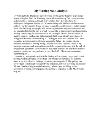 My Writing Skills Analysis
My Writing Skills There is no perfect person on this earth; therefore every single
human being has flaws. In this essay you will learn about my flaws or weaknesses
and strengths of writing. Although everyone has flaws they also have the
willingness to improve themselves. With that being said, I believe the best way to
address your flaws are to debate on ways you could possibly improve in the weaker
areas. The following paragraphs will introduce you to not only my weaknesses and
my strengths but also the way in which I would like to become more proficient in my
writing. In searching for my weaknesses and strengths I found that the easiest to
identify were my weaknesses. I also realized that I could identify more things I
struggled with rather than excelling at. The biggest weakness I believe that I have
is creating a closing sentence for my paragraphs. When I do create a closing
sentence, they tend to be very boring. Another weakness I believe I have is my
sentence grammar, such as misplacing modifiers, apostrophe usage and the lack of
subject verb agreement. My weaknesses may seem minimal but they hold massive
power in creating an essayand even in everyday life!... Show more content on
Helpwriting.net ...
I consider my strengths in writing to be having well organized essays, and correct
spelling. Organization has always been something I have excelled in; from my
room to my school work, I always keep things very organized. My spelling has
always been something I considered very important, not only in writing but in daily
life too. Good spelling is needed every day, whether you are filling out an
application or doing college paperwork, spelling is important in life. My strengths
help me
 