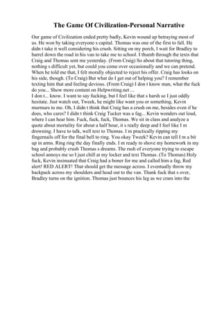 The Game Of Civilization-Personal Narrative
Our game of Civilization ended pretty badly, Kevin wound up betraying most of
us. He won by taking everyone s capital. Thomas was one of the first to fall. He
didn t take it well considering his crush. Sitting on my porch, I wait for Bradley to
barrel down the road in his van to take me to school. I thumb through the texts that
Craig and Thomas sent me yesterday. (From Craig) So about that tutoring thing,
nothing s difficult yet, but could you come over occasionally and we can pretend.
When he told me that, I felt morally objected to reject his offer. Craig has looks on
his side, though. (To Craig) But what do I get out of helping you? I remember
texting him that and feeling devious. (From Craig) I don t know man, what the fuck
do you... Show more content on Helpwriting.net ...
I don t... know. I want to say fucking, but I feel like that s harsh so I just oddly
hesitate. Just watch out, Tweek, he might like want you or something. Kevin
murmurs to me. Oh, I didn t think that Craig has a crush on me, besides even if he
does, who cares? I didn t think Craig Tucker was a fag... Kevin wonders out loud,
where I can hear him. Fuck, fuck, fuck, Thomas. We sit in class and analyze a
quote about mortality for about a half hour, it s really deep and I feel like I m
drowning. I have to talk, well text to Thomas. I m practically ripping my
fingernails off for the final bell to ring. You okay Tweek? Kevin can tell I m a bit
up in arms. Ring ring the day finally ends. I m ready to shove my homework in my
bag and probably crush Thomas s dreams. The rush of everyone trying to escape
school annoys me so I just chill at my locker and text Thomas. (To Thomas) Holy
fuck, Kevin insinuated that Craig had a boner for me and called him a fag, Red
alert! RED ALERT! That should get the message across. I eventually throw my
backpack across my shoulders and head out to the van. Thank fuck that s over,
Bradley turns on the ignition. Thomas just bounces his leg as we cram into the
 