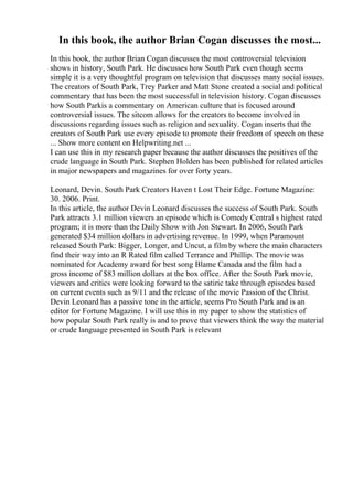 In this book, the author Brian Cogan discusses the most...
In this book, the author Brian Cogan discusses the most controversial television
shows in history, South Park. He discusses how South Park even though seems
simple it is a very thoughtful program on television that discusses many social issues.
The creators of South Park, Trey Parker and Matt Stone created a social and political
commentary that has been the most successful in television history. Cogan discusses
how South Parkis a commentary on American culture that is focused around
controversial issues. The sitcom allows for the creators to become involved in
discussions regarding issues such as religion and sexuality. Cogan inserts that the
creators of South Park use every episode to promote their freedom of speech on these
... Show more content on Helpwriting.net ...
I can use this in my research paper because the author discusses the positives of the
crude language in South Park. Stephen Holden has been published for related articles
in major newspapers and magazines for over forty years.
Leonard, Devin. South Park Creators Haven t Lost Their Edge. Fortune Magazine:
30. 2006. Print.
In this article, the author Devin Leonard discusses the success of South Park. South
Park attracts 3.1 million viewers an episode which is Comedy Central s highest rated
program; it is more than the Daily Show with Jon Stewart. In 2006, South Park
generated $34 million dollars in advertising revenue. In 1999, when Paramount
released South Park: Bigger, Longer, and Uncut, a film by where the main characters
find their way into an R Rated film called Terrance and Phillip. The movie was
nominated for Academy award for best song Blame Canada and the film had a
gross income of $83 million dollars at the box office. After the South Park movie,
viewers and critics were looking forward to the satiric take through episodes based
on current events such as 9/11 and the release of the movie Passion of the Christ.
Devin Leonard has a passive tone in the article, seems Pro South Park and is an
editor for Fortune Magazine. I will use this in my paper to show the statistics of
how popular South Park really is and to prove that viewers think the way the material
or crude language presented in South Park is relevant
 