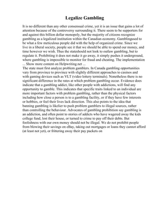 Legalize Gambling
It is no different than any other consensual crime, yet it is an issue that gains a lot of
attention because of the controversy surrounding it. There seem to be supporters for
and against this billion dollar monopoly, but the majority of citizens recognize
gambling as a legalized institution within the Canadian economy. Gamblingused to
be what a few meticulous people did with the help of organized crime. Since we
live in a liberal society, people see it that we should be able to spend our money, and
time however we wish. Thus the stateshould not look to outlaw gambling, but to
regulate it. Prohibiting it does not make it go away, it simply pushes it underground,
where gambling is impossible to monitor for fraud and cheating. The implementation
... Show more content on Helpwriting.net ...
The state must first analyze problem gamblers. In Canada gambling opportunities
vary from province to province with slightly different approaches to casinos and
with gaming devices such as VLT (video lottery terminals). Nonetheless there is no
significant difference in the rates at which problem gambling occur. Evidence does
indicate that a gambling addict, like other people with addictions, will find any
opportunity to gamble. This indicates that specific traits linked to an individual are
more important factors with problem gambling, rather than the physical factors
including how close a person is to a gambling facility, or if they have few interests
or hobbies, or feel their lives lack direction. This also points to the idea that
banning gambling is likelier to push problem gamblers to illegal sources, rather
than controlling the behaviour. Advocates of gambling prohibition say gambling is
an addiction, and often point to stories of addicts who have wagered away the kids
college fund, lost their house, or turned to crime to pay off their debts. But
foolishness with our own money should not be illegal. We do not prohibit people
from blowing their savings on eBay, taking out mortgages or loans they cannot afford
(at least not yet), or frittering away their pay packets on
 