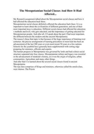 The Mesopotamian Social Classes And How It Had
Affected...
My Research assignment talked about the Mesopotamian social classes and how it
had affected the education back there.
Mesopotamian social classes definitely affected the education back there. It is so
important to learn about the civilizations of different generation, and one of their
most important keys is education. Different social classes had affected the education
s methods and level, who gets educated, and the importance of getting educated for
Mesopotamian people. And after all, I ll speak about the part I find most important,
the different between the modern and the ancient Mesopotamia.
The reason I chose that topic is that because of the huge importance of learning over
centuries. the precise arrangement of learning procedures to most kids has been an
advancement of the last 200 years or even most recent 50 years in a few nations.
Schools for the youthful have generally been supplemented with cutting edge
preparing for ministers, officials and experts.
The human progress in Mesopotamia was governed by lords and had a direct social
structure separated into four classes. Mesopotamian culture and legacy was essential
in the advancement of mankind s history, as it was the origin of religions, urban
communities, Agriculture and many other things.
And after that I ve learned about the several social classes found in ancient
Mesopotamia.
The top class comprises of Kings and ministers, otherwise called the amelu class,
were intense. The Priests
 