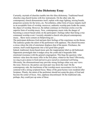 False Dichotomy Essay
Currently, myriads of churches tumble into this false dichotomy. Traditional based
churches sing church hymns with few instruments. On the other side, the
contemporary church demonstrates itself, replete with stage lighting, mixing boards,
projection systems for the lyrics, etc. Nevertheless, either form of music imparts itself
as an acceptable form of worship, moreover, authentic worship puts Godin the center,
the object of worship. However, the debate continues in Christian circles over the
superior form of worship music. Now, contemporary music risks the danger of
becoming a concert based solely on the participant s feelings rather than being a true
communal worship event. I recently attended a church who played contemporary
music... Show more content on Helpwriting.net ...
The participant dethrones God and puts their feelings of the experience on the throne.
The audience grades the talent of the performers with applause. The church becomes
a circus where the title of entertainer displaces that of the pastor. Perchance, the
sermon, itself could degenerate into a feel good false gospel.
Indeed, traditional, hymn based music gets the inappropriate label as old fashioned.
Opponents promulgate that it nudges away the youth and it bequeaths little
emotional resonance with the general congregation. This begs the question; what
intrinsic value does the music offer in the first place, whatever the form? Obviously,
we sing to give praise to God and not to give ourselves emotional well being.
Obviously, the aforementioned may provoke strong feelings either way one views
the issue. However, the parties can meet part way down the road. On the
contemporary side, the touchstone of the worship music necessitates it to be God
centered with a strong scriptural focus. Many of the great hymns were modeled after
Scripture. Plainly, the talent of the performer should not usurp the glory of God and
become the center of focus. Also, applause discontinued. On the traditional side,
perhaps, they could jazz up some of those
 