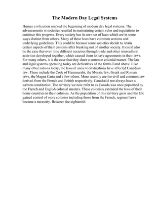 The Modern Day Legal Systems
Human civilization marked the beginning of modern day legal systems. The
advancements in societies resulted in maintaining certain rules and regulations to
continue this progress. Every society has its own set of laws which are in some
ways distinct from others. Many of these laws have common sections and
underlying guidelines. This could be because some societies decide to retain
certain aspects of their customs after breaking out of another society. It could also
be the case that over time different societies through trade and other intercultural
activities developed together, which caused them to have agreements in their laws.
For many others, it is the case that they share a common colonial master. The law
and legal systems operating today are derivatives of the forms listed above. Like
many other nations today, the laws of ancient civilizations have affected Canadian
law. These include the Code of Hammurabi, the Mosaic law, Greek and Roman
laws, the Magna Carta and a few others. More recently are the civil and common law
derived from the French and British respectively. Canadadid not always have a
written constitution. The territory we now refer to as Canada was once populated by
the French and English colonial masters. These colonists extended the laws of their
home countries to their colonies. As the population of this territory grew and the UK
gained control of more colonies including those from the French, regional laws
became a necessity. Between the eighteenth
 