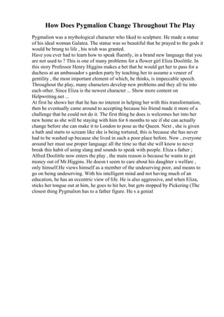 How Does Pygmalion Change Throughout The Play
Pygmalion was a mythological character who liked to sculpture. He made a statue
of his ideal woman Galatea. The statue was so beautiful that he prayed to the gods it
would be brung to life , his wish was granted.
Have you ever had to learn how to speak fluently, in a brand new language that you
are not used to ? This is one of many problems for a flower girl Eliza Doolittle. In
this story Professor Henry Higgins makes a bet that he would get her to pass for a
duchess at an ambassador s garden party by teaching her to assume a veneer of
gentility , the most important element of which, he thinks, is impeccable speech.
Throughout the play, many characters develop new problems and they all tie into
each other. Since Eliza is the newest character ... Show more content on
Helpwriting.net ...
At first he shows her that he has no interest in helping her with this transformation,
then he eventually came around to accepting because his friend made it more of a
challenge that he could not do it. The first thing he does is welcomes her into her
new home as she will be staying with him for 6 months to see if she can actually
change before she can make it to London to pose as the Queen. Next , she is given
a bath and starts to scream like she is being tortured, this is because she has never
had to be washed up because she lived in such a poor place before. Now , everyone
around her must use proper language all the time so that she will know to never
break this habit of using slang and sounds to speak with people. Eliza s father ;
Alfred Doolittle now enters the play , the main reason is because he wants to get
money out of Mr.Higgins. He doesn t seem to care about his daughter s welfare ,
only himself.He views himself as a member of the undeserving poor, and means to
go on being undeserving. With his intelligent mind and not having much of an
education, he has an eccentric view of life. He is also aggressive, and when Eliza,
sticks her tongue out at him, he goes to hit her, but gets stopped by Pickering (The
closest thing Pygmalion has to a father figure. He s a genial
 