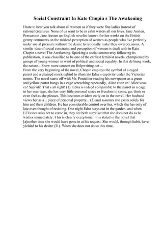 Social Constraint In Kate Chopin s The Awakening
I hate to hear you talk about all women as if they were fine ladies instead of
rational creatures. None of us want to be in calm waters all our lives. Jane Austen,
Persuasion Jane Austen an English novelist known for her works on the British
gentry comments on the mislead perception of women as people who live perfectly
under social pressure without the desire to rationally make their own decisions. A
similar idea of social constraint and perception of women is dealt with in Kate
Chopin s novel The Awakening. Sparking a social controversy following its
publication, it was classified to be one of the earliest feminist novels, championed by
groups of young women in want of political and social equality. In this defining work,
the nature... Show more content on Helpwriting.net ...
From the very beginning of the novel, Chopin employs the symbol of a caged
parrot and a chained mockingbird to illustrate Edna s captivity under the Victorian
norms. The novel starts off with Mr. Pontellier reading his newspaper as a green
and yellow parrot hangs in a cage screeching repeatedly, Allez vouz en! Allez vous
en! Sapristi! That s all right! (1). Edna is indeed comparable to the parrot in a cage:
in her marriage, she has very little personal space or freedom to come, go, think or
even feel as she pleases. This becomes evident early on in the novel. Her husband
views her as a ...piece of personal property... (2) and assumes she exists solely for
him and their children. He has considerable control over her, which she has only of
late even thought of resisting. One night Edna stays out in the garden, and when
LГ©once asks her to come in, they are both surprised that she does not do as he
wishes immediately. This is clearly exceptional: it is stated in the novel that
[a]nother time she would have gone in at his request. She would, through habit, have
yielded to his desire (31). When she does not do so this time,
 