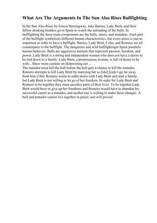 What Are The Arguments In The Sun Also Rises Bullfighting
In the Sun Also Rises by Ernest Hemingway, Jake Barnes, Lady Brett, and their
fellow drinking buddies go to Spain to watch the unloading of the bulls. In
bullfighting the three main components are the bulls, steers, and matadors. Each part
of the bullfight symbolizes different human characteristics, but every piece is just as
important in order to have a bullfight. Barnes, Lady Brett, Cohn, and Romero are all
counterparts to the bullfight. The dangerous and wild bullfightingin Spain parallels
human behavior. Bulls are aggressive animals that represent passion, freedom, and
power. Lady Brett is a strong and independent woman who does not have a desire to
be tied down to a family. Lady Brett, a promiscuous woman, is full of desire to be
with... Show more content on Helpwriting.net ...
The matador must kill the bull before the bull gets a chance to kill the matador.
Romero attempts to kill Lady Brett by marrying her so [she] [ca]n t go far away
from him (246). Romero wants to settle down with Lady Brett and start a family,
but Lady Brett is not willing to let go of her freedom. In order for Lady Brett and
Romero to be together they must sacrifice parts of their lives. To be together Lady
Brett would have to give up her freedoms and Romero would have to abandon his
successful career as a matador, and neither one is willing to make these changes. A
bull and matador cannot live together in peace; one will prevail
 
