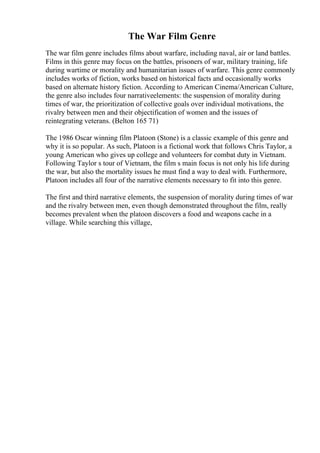 The War Film Genre
The war film genre includes films about warfare, including naval, air or land battles.
Films in this genre may focus on the battles, prisoners of war, military training, life
during wartime or morality and humanitarian issues of warfare. This genre commonly
includes works of fiction, works based on historical facts and occasionally works
based on alternate history fiction. According to American Cinema/American Culture,
the genre also includes four narrativeelements: the suspension of morality during
times of war, the prioritization of collective goals over individual motivations, the
rivalry between men and their objectification of women and the issues of
reintegrating veterans. (Belton 165 71)
The 1986 Oscar winning film Platoon (Stone) is a classic example of this genre and
why it is so popular. As such, Platoon is a fictional work that follows Chris Taylor, a
young American who gives up college and volunteers for combat duty in Vietnam.
Following Taylor s tour of Vietnam, the film s main focus is not only his life during
the war, but also the mortality issues he must find a way to deal with. Furthermore,
Platoon includes all four of the narrative elements necessary to fit into this genre.
The first and third narrative elements, the suspension of morality during times of war
and the rivalry between men, even though demonstrated throughout the film, really
becomes prevalent when the platoon discovers a food and weapons cache in a
village. While searching this village,
 