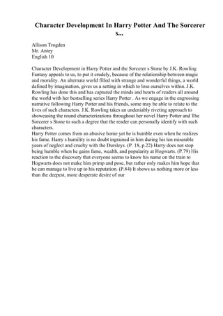 Character Development In Harry Potter And The Sorcerer
s...
Allison Trogden
Mr. Antey
English 10
Character Development in Harry Potter and the Sorcerer s Stone by J.K. Rowling
Fantasy appeals to us, to put it crudely, because of the relationship between magic
and morality. An alternate world filled with strange and wonderful things, a world
defined by imagination, gives us a setting in which to lose ourselves within. J.K.
Rowling has done this and has captured the minds and hearts of readers all around
the world with her bestselling series Harry Potter . As we engage in the engrossing
narrative following Harry Potter and his friends, some may be able to relate to the
lives of such characters. J.K. Rowling takes an undeniably riveting approach to
showcasing the round characterizations throughout her novel Harry Potter and The
Sorcerer s Stone to such a degree that the reader can personally identify with such
characters.
Harry Potter comes from an abusive home yet he is humble even when he realizes
his fame. Harry s humility is no doubt ingrained in him during his ten miserable
years of neglect and cruelty with the Dursleys. (P. 18, p.22) Harry does not stop
being humble when he gains fame, wealth, and popularity at Hogwarts. (P.79) His
reaction to the discovery that everyone seems to know his name on the train to
Hogwarts does not make him primp and pose, but rather only makes him hope that
he can manage to live up to his reputation. (P.84) It shows us nothing more or less
than the deepest, more desperate desire of our
 