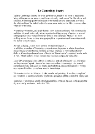 Ee Cummings Poetry
Despite Cummings affinity for avant garde styles, much of his work is traditional.
Many of his poems are sonnets, and he occasionally made use of the blues form and
acrostics. Cummings poetry often deals with themes of love and nature, as well as
the relationship of the individual to the masses and to the world. His poems are also
often rife with satire.
While his poetic forms, and even themes, show a close continuity with the romantic
tradition, his work universally shows a particular idiosyncrasy of syntax, or way of
arranging individual words into larger phrases and sentences. Many of his most
striking poems do not involve any typographical or punctuational innovations at all,
but purely syntactic ones.
As well as being ... Show more content on Helpwriting.net ...
In addition, a number of Cummings poems feature, in part or in whole, intentional
misspellings; several feature phonetic spellings intended to represent particular
dialects. Cummings also made use of inventive formations of compound words, as in
in Just , which features words such as mud luscious and puddle wonderful .
Many of Cummings poems address social issues and satirize society (see why must
itself up every of a park , above), but have an equal or even stronger bias toward
romanticism: time and again his poems celebrate love, sex and the season of rebirth
(see anyone lived in a pretty how town in its entirety).
His talent extended to children s books, novels, and painting. A notable example of
his versatility is an introduction he wrote for a collection of the comic strip Krazy Kat.
Examples of Cummings unorthodox typographical style can be seen in his poems the
sky was candy luminous... and a leaf falls
 