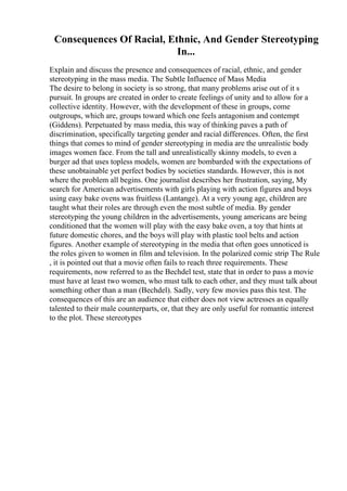 Consequences Of Racial, Ethnic, And Gender Stereotyping
In...
Explain and discuss the presence and consequences of racial, ethnic, and gender
stereotyping in the mass media. The Subtle Influence of Mass Media
The desire to belong in society is so strong, that many problems arise out of it s
pursuit. In groups are created in order to create feelings of unity and to allow for a
collective identity. However, with the development of these in groups, come
outgroups, which are, groups toward which one feels antagonism and contempt
(Giddens). Perpetuated by mass media, this way of thinking paves a path of
discrimination, specifically targeting gender and racial differences. Often, the first
things that comes to mind of gender stereotyping in media are the unrealistic body
images women face. From the tall and unrealistically skinny models, to even a
burger ad that uses topless models, women are bombarded with the expectations of
these unobtainable yet perfect bodies by societies standards. However, this is not
where the problem all begins. One journalist describes her frustration, saying, My
search for American advertisements with girls playing with action figures and boys
using easy bake ovens was fruitless (Lantange). At a very young age, children are
taught what their roles are through even the most subtle of media. By gender
stereotyping the young children in the advertisements, young americans are being
conditioned that the women will play with the easy bake oven, a toy that hints at
future domestic chores, and the boys will play with plastic tool belts and action
figures. Another example of stereotyping in the media that often goes unnoticed is
the roles given to women in film and television. In the polarized comic strip The Rule
, it is pointed out that a movie often fails to reach three requirements. These
requirements, now referred to as the Bechdel test, state that in order to pass a movie
must have at least two women, who must talk to each other, and they must talk about
something other than a man (Bechdel). Sadly, very few movies pass this test. The
consequences of this are an audience that either does not view actresses as equally
talented to their male counterparts, or, that they are only useful for romantic interest
to the plot. These stereotypes
 