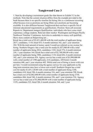 Tanglewood Case 3
1. Start by developing a recruitment guide like that shown in Exhibit 5.3 in the
textbook. Note that the current situation differs from the example provided in the
book because there is no specific timeline for hiring; this is a continuous recruiting
effort because even as positions are being filled, new positions are becoming
available. It is also different because Tanglewood does not have a specific list of
minimal educational requirements as qualifications. Position: Store job associate
Reports to: Department mangers Qualification: individuals who have some retail
experience, college students. Relevant labor market: Washington and Oregon Pacific
Northwest Timeline: Continuous Activities to undertake to source well qualified...
Show more content on Helpwriting.net ...
Kiosk has a total cost of $2,421,468.00 with the total number of applicants being
2637, candidates, 1110, hired 435, 6 month retention 342, and 1 year retention
284. With the total amount of money spent I would use referrals as my avenue for
hiring. Northern Oregon s has a total cost for media $1,457,040.00 with a total
number of applicants being 2616, candidates 1102, hired 374, 6 month retention
218, 1 year retention 164. Kiosk has a total cost of $2,748,896.00 with a total
number of applicants being 3986, candidates 1110, hired 656, 6 month retention
342, and 1 year retention 436. Agency service has a total cost of $1,990,000.00
with a total number of 1290 applicants, 614 candidates, 420 hired, 6 month
retention 446, and 1 year retention 402. While total cost of hiring is lower with cost
per hire. I would recommend using the agency service for your applicants as the
long term retention rates have a lower cost overall. Southern Oregon has a total
cost for media $1,651,120.00 with a total number of applicants being 1248,
candidates 610, hired 396, 6 month retention 316, and 1 year retention 290. Kiosk
has a total cost of $2,062,600.00 with a total number of applicants being 2730,
candidates 866, hired 346, 6 month retention 256, and 1 year retention 216. Agency
service has a total cost of $1,808,880.00 with a total number of applicants being
1129, candidates 522, hired 386, 6 month retention 364, and 1 year
 