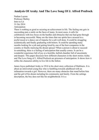 Analysis Of Araby And The Love Song Of J. Alfred Prufrock
Nathan Layton
Professor Malloy
Intro to Lit
31 Oct 2014
Anticipation
There is nothing as good as securing an achievement in life. The feeling one gets in
succeeding puts a smile on the faces of many. In most cases, it calls for
celebrations with less focus on the hurdles and obstacles that one had gone through
in becoming successful. Many are the times that our spirits have aroused in a
joyful mood or a dance out of impulse for a job well done. It could be struggling
academically and finally graduating with honors. It could be spending many
months looking for a job and getting hired by one of the best companies in the
country or finally marrying the dream spouse! When a person is about to succeed
in something, there is a feeling of anticipation that usually comes. It can be a
wonderful experience full of joy or a horrible, hellish chamber full of uncertainty
and despair. This paper discusses how different characters in the short stories Araby
and The Love Song of J. Alfred Prufrock are prisoners of anticipation. It shows how it
stifles the characters ability to live life to the fullest.
James Joyce published Araby in 1914 in his short story collection of Dubliners. It is
about an introverted young boy who is fumbling towards adulthood with an
infatuation towards a girl. However, there are many obstacles that stand before him
and the girl of his dream including his community and family. From the settings
description, the boy does not like his neighborhood. It is a
 