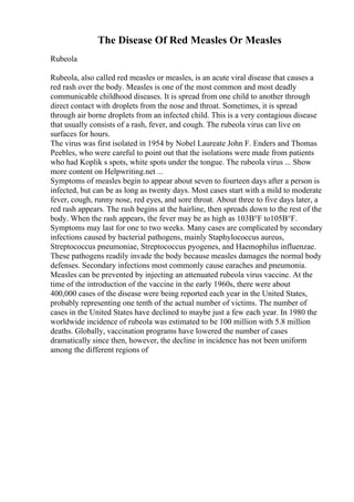 The Disease Of Red Measles Or Measles
Rubeola
Rubeola, also called red measles or measles, is an acute viral disease that causes a
red rash over the body. Measles is one of the most common and most deadly
communicable childhood diseases. It is spread from one child to another through
direct contact with droplets from the nose and throat. Sometimes, it is spread
through air borne droplets from an infected child. This is a very contagious disease
that usually consists of a rash, fever, and cough. The rubeola virus can live on
surfaces for hours.
The virus was first isolated in 1954 by Nobel Laureate John F. Enders and Thomas
Peebles, who were careful to point out that the isolations were made from patients
who had Koplik s spots, white spots under the tongue. The rubeola virus ... Show
more content on Helpwriting.net ...
Symptoms of measles begin to appear about seven to fourteen days after a person is
infected, but can be as long as twenty days. Most cases start with a mild to moderate
fever, cough, runny nose, red eyes, and sore throat. About three to five days later, a
red rash appears. The rash begins at the hairline, then spreads down to the rest of the
body. When the rash appears, the fever may be as high as 103В°F to105В°F.
Symptoms may last for one to two weeks. Many cases are complicated by secondary
infections caused by bacterial pathogens, mainly Staphylococcus aureus,
Streptococcus pneumoniae, Streptococcus pyogenes, and Haemophilus influenzae.
These pathogens readily invade the body because measles damages the normal body
defenses. Secondary infections most commonly cause earaches and pneumonia.
Measles can be prevented by injecting an attenuated rubeola virus vaccine. At the
time of the introduction of the vaccine in the early 1960s, there were about
400,000 cases of the disease were being reported each year in the United States,
probably representing one tenth of the actual number of victims. The number of
cases in the United States have declined to maybe just a few each year. In 1980 the
worldwide incidence of rubeola was estimated to be 100 million with 5.8 million
deaths. Globally, vaccination programs have lowered the number of cases
dramatically since then, however, the decline in incidence has not been uniform
among the different regions of
 