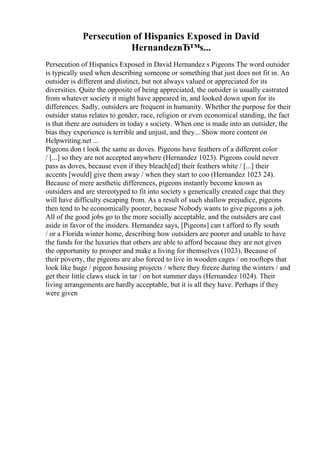 Persecution of Hispanics Exposed in David
HernandezвЂ™s...
Persecution of Hispanics Exposed in David Hernandez s Pigeons The word outsider
is typically used when describing someone or something that just does not fit in. An
outsider is different and distinct, but not always valued or appreciated for its
diversities. Quite the opposite of being appreciated, the outsider is usually castrated
from whatever society it might have appeared in, and looked down upon for its
differences. Sadly, outsiders are frequent in humanity. Whether the purpose for their
outsider status relates to gender, race, religion or even economical standing, the fact
is that there are outsiders in today s society. When one is made into an outsider, the
bias they experience is terrible and unjust, and they... Show more content on
Helpwriting.net ...
Pigeons don t look the same as doves. Pigeons have feathers of a different color
/ [...] so they are not accepted anywhere (Hernandez 1023). Pigeons could never
pass as doves, because even if they bleach[ed] their feathers white / [...] their
accents [would] give them away / when they start to coo (Hernandez 1023 24).
Because of mere aesthetic differences, pigeons instantly become known as
outsiders and are stereotyped to fit into society s generically created cage that they
will have difficulty escaping from. As a result of such shallow prejudice, pigeons
then tend to be economically poorer, because Nobody wants to give pigeons a job.
All of the good jobs go to the more socially acceptable, and the outsiders are cast
aside in favor of the insiders. Hernandez says, [Pigeons] can t afford to fly south
/ or a Florida winter home, describing how outsiders are poorer and unable to have
the funds for the luxuries that others are able to afford because they are not given
the opportunity to prosper and make a living for themselves (1023). Because of
their poverty, the pigeons are also forced to live in wooden cages / on rooftops that
look like huge / pigeon housing projects / where they freeze during the winters / and
get their little claws stuck in tar / on hot summer days (Hernandez 1024). Their
living arrangements are hardly acceptable, but it is all they have. Perhaps if they
were given
 