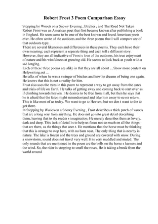 Robert Frost 3 Poem Comparison Essay
Stopping by Woods on a Snowy Evening , Birches , and The Road Not Taken
Robert Frost was an American poet that first became known after publishing a book
in England. He soon came to be one of the best known and loved American poets
ever. He often wrote of the outdoors and the three poems that I will compare are of
that outdoors type.
There are several likenesses and differences in these poems. They each have their
own meaning; each represent a separate thing and each tell a different story.
However, they are all indicative of Frost s love of the outdoors, his true enjoyment
of nature and his wistfulness at growing old. He seems to look back at youth with a
sad longing.
Each of these three poems are alike in that they are all about ... Show more content on
Helpwriting.net ...
He talks of when he was a swinger of birches and how he dreams of being one again.
He knows that this is not a reality for him.
Frost also uses the trees in this poem to represent a way to get away from the cares
and trials of life on Earth. He talks of getting away and coming back to start over as
if climbing towards heaven . He desires to be free from it all, but then he says that
he is afraid that the fates might misunderstand and take him away to never return.
This is like most of us today. We want to go to Heaven, but we don t want to die to
get there.
In Stopping by Woods on a Snowy Evening , Frost describes a thick patch of woods
that are a long way from anything. He does not go into great detail describing
them, leaving that to the reader s imagination. He merely describes them as lovely,
dark and deep. This lack of detail is to help us focus not so much on all the things
that are there, as the things that aren t. He mentions that the horse must be thinking
that this is strange to stop here, with no barn near. The only thing that is nearby is
nature. The lake is frozen and the trees and ground are covered with snow. During
a snowstorm, sound does not travel very well. It is very muddled and muted. The
only sounds that are mentioned in the poem are the bells on the horse s harness and
the wind. So, the rider is stopping to smell the roses. He is taking a break from the
world around
 