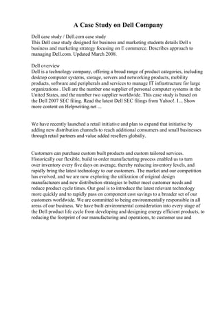 A Case Study on Dell Company
Dell case study / Dell.com case study
This Dell case study designed for business and marketing students details Dell s
business and marketing strategy focusing on E commerce. Describes approach to
managing Dell.com. Updated March 2008.
Dell overview
Dell is a technology company, offering a broad range of product categories, including
desktop computer systems, storage, servers and networking products, mobility
products, software and peripherals and services to manage IT infrastructure for large
organizations . Dell are the number one supplier of personal computer systems in the
United States, and the number two supplier worldwide. This case study is based on
the Dell 2007 SEC filing. Read the latest Dell SEC filings from Yahoo!. I... Show
more content on Helpwriting.net ...
We have recently launched a retail initiative and plan to expand that initiative by
adding new distribution channels to reach additional consumers and small businesses
through retail partners and value added resellers globally.
Customers can purchase custom built products and custom tailored services.
Historically our flexible, build to order manufacturing process enabled us to turn
over inventory every five days on average, thereby reducing inventory levels, and
rapidly bring the latest technology to our customers. The market and our competition
has evolved, and we are now exploring the utilization of original design
manufacturers and new distribution strategies to better meet customer needs and
reduce product cycle times. Our goal is to introduce the latest relevant technology
more quickly and to rapidly pass on component cost savings to a broader set of our
customers worldwide. We are committed to being environmentally responsible in all
areas of our business. We have built environmental consideration into every stage of
the Dell product life cycle from developing and designing energy efficient products, to
reducing the footprint of our manufacturing and operations, to customer use and
 