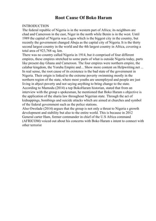 Root Cause Of Boko Haram
INTRODUCTION
The federal republic of Nigeria is in the western part of Africa; its neighbors are
chad and Cameroon in the east, Niger in the north while Benin is in the west. Until
1989 the capital of Nigeria was Lagos which is the biggest city in the country, but
recently the government changed Abuja as the capital city of Nigeria. It is the thirty
second largest country in the world and the 4th largest country in Africa, covering a
total area of 923,768 sq. km.
There was no country called Nigeria in 1914, but it comprised of four different
empires, these empires stretched to some parts of what is outside Nigeria today, parts
like present day Ghana and Cameroon. The four empires were northern empire, the
calabar kingdom, the Yoruba Empire and... Show more content on Helpwriting.net ...
In real sense, the root cause of its existence is the bad state of the government in
Nigeria. Their origin is linked to the extreme poverty swimming mostly in the
northern region of the state, where most youths are unemployed and people are just
living in abject poverty and not saying anything to bring change to the state.
According to Mamodu (2014) a top BokoHaram historian, stated that from an
interview with the group s spokesman, he mentioned that Boko Haram s objective is
the application of the sharia law throughout Nigerian state. Through the act of
kidnappings, bombings and suicide attacks which are aimed at churches and symbol
of the federal government such as the police stations.
Also Owolade (2014) argues that the group is not only a threat to Nigeria s growth
development and stability but also to the entire world. This is because in 2012
General carter Ham, former commander in chief of the U.S Africa command
(AFRICOM) voiced out about his concerns with Boko Haram s intent to connect with
other terrorist
 