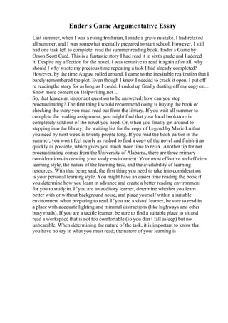 Ender s Game Argumentative Essay
Last summer, when I was a rising freshman, I made a grave mistake. I had relaxed
all summer, and I was somewhat mentally prepared to start school. However, I still
had one task left to complete: read the summer reading book. Ender s Game by
Orson Scott Card. This is a fantastic story I had read it in sixth grade and I adored
it. Despite my affection for the novel, I was tentative to read it again after all, why
should I why waste my precious time repeating a task I had already completed?
However, by the time August rolled around, I came to the inevitable realization that I
barely remembered the plot. Even though I knew I needed to crack it open, I put off
re readingthe story for as long as I could. I ended up finally dusting off my copy on...
Show more content on Helpwriting.net ...
So, that leaves an important question to be answered: how can you stop
procrastinating? The first thing I would recommend doing is buying the book or
checking the story you must read out from the library. If you wait all summer to
complete the reading assignment, you might find that your local bookstore is
completely sold out of the novel you need. Or, when you finally get around to
stepping into the library, the waiting list for the copy of Legend by Marie Lu that
you need by next week is twenty people long. If you read the book earlier in the
summer, you won t feel nearly as rushed to find a copy of the novel and finish it as
quickly as possible, which gives you much more time to relax. Another tip for not
procrastinating comes from the University of Alabama, there are three primary
considerations in creating your study environment: Your most effective and efficient
learning style, the nature of the learning task, and the availability of learning
resources. With that being said, the first thing you need to take into consideration
is your personal learning style. You might have an easier time reading the book if
you determine how you learn in advance and create a better reading environment
for you to study in. If you are an auditory learner, determine whether you learn
better with or without background noise, and place yourself within a suitable
environment when preparing to read. If you are a visual learner, be sure to read in
a place with adequate lighting and minimal distractions (like highways and other
busy roads). If you are a tactile learner, be sure to find a suitable place to sit and
read a workspace that is not too comfortable (so you don t fall asleep) but not
unbearable. When determining the nature of the task, it is important to know that
you have no say in what you must read; the nature of your learning is
 