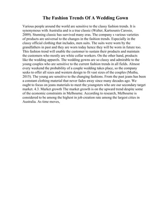 The Fashion Trends Of A Wedding Gown
Various people around the world are sensitive to the classy fashion trends. It is
synonymous with Australia and is a true classic (Walter, Kartsounis Carosio,
2009). Stunning classic has survived many eras. The company s various varieties
of products are universal to the changes in the fashion trends. Especially in the
classy official clothing that includes, men suits. The suits were worn by the
grandfathers in past and they are worn today hence they will be worn in future too.
This fashion trend will enable the customer to sustain their products and maintain
the customers who mostly are white collar workers. On the other hand, products
like the wedding apparels. The wedding gowns are so classy and admirable to the
young couples who are sensitive to the current fashion trends in all fields. Almost
every weekend the probability of a couple wedding takes place, so the company
seeks to offer all sizes and western design to fit vast sizes of the couples (Muthu,
2015). The young are sensitive to the changing fashions. From the past jeans has been
a constant clothing material that never fades away since many decades ago. We
ought to focus on jeans materials to meet the youngsters who are our secondary target
market. 4.3. Market growth The market growth is on the upward trend despite some
of the economic constraints in Melbourne. According to research, Melbourne is
considered to be among the highest in job creation rate among the largest cities in
Australia. As time moves,
 