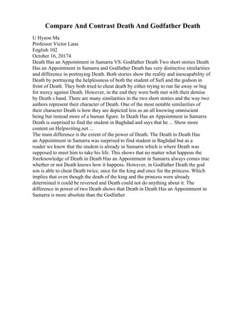 Compare And Contrast Death And Godfather Death
U Hyeon Ma
Professor Victor Lana
English 102
October 16, 20174
Death Has an Appointment in Samarra VS. Godfather Death Two short stories Death
Has an Appointment in Samarra and Godfather Death has very distinctive similarities
and difference in portraying Death. Both stories show the reality and inescapability of
Death by portraying the helplessness of both the student of Sufi and the godson in
front of Death. They both tried to cheat death by either trying to run far away or beg
for mercy against Death. However, in the end they were both met with their demise
by Death s hand. There are many similarities in the two short stories and the way two
authors represent their character of Death. One of the most notable similarities of
their character Death is how they are depicted less as an all knowing omniscient
being but instead more of a human figure. In Death Has an Appointment in Samarra
Death is surprised to find the student in Baghdad and says that he ... Show more
content on Helpwriting.net ...
The main difference is the extent of the power of Death. The Death in Death Has
an Appointment in Samarra was surprised to find student in Baghdad but as a
reader we know that the student is already in Samarra which is where Death was
supposed to meet him to take his life. This shows that no matter what happens the
foreknowledge of Death in Death Has an Appointment in Samarra always comes true
whether or not Death knows how it happens. However, in Godfather Death the god
son is able to cheat Death twice, once for the king and once for the princess. Which
implies that even though the death of the king and the princess were already
determined it could be reversed and Death could not do anything about it. The
difference in power of two Death shows that Death in Death Has an Appointment in
Samarra is more absolute than the Godfather
 