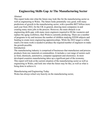 Engineering Skills Gap At The Manufacturing Sector
Abstract
This report looks into what the future may look like for the manufacturing sector as
well as engineering in Wales. The future looks potentially very good, with many
predictions of growth in the manufacturing sector, with a possible ВЈ27 billion more
each year from 2022, for the UK in general, drawing more companies in and
creating many more jobs in the process. However, the main obstacle is an
engineering skills gap, with many more engineers required to fill the vacancies and
replace the aging workforce, than Walesis currently producing. There are a number
of programs to try and increase the number of children studying STEM subjects and
funding to create more engineering apprenticeships. While the 2022 target is within
reach a lot more work is needed to produce the required number of engineers to make
the growth possible.
Introduction
The manufacturing industry is comprised of businesses that manufacture and process
products from raw materials or commodities. It includes a vast range of sectors such
as food, chemicals, automotive, computer equipment and electronics. In most
developed countries manufacturing takes up a significant part of the economy.
This report will look at the current situation of the manufacturing sector as well as
engineering in Wales, and look into what the future may be like, as well as what is
being done to achieve it.
Manufacturing and Engineering Today
Wales has always relied very heavily on the manufacturing sector,
 