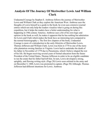 Analysis Of The Journey Of Meriwether Lewis And William
Clark
Undaunted Courage by Stephen E. Ambrose follows the journey of Meriwether
Lewis and William Clark as they explore the American West. Ambrose uses the
thoughts of Lewis himself as a guide to the book; he even uses extensive journal
entries which not only help the readers visualize what is going on during this
expedition, but it helps the readers have a better understanding for what is
happening in 19th century America. Ambrose uses a bit of his own logic and
opinion in the book as well, he makes it apparent that he has nothing but admiration
for Lewis and Clark which makes the book have an interesting turn compared to
the normal historiography s. The first few chapters of the book, Undaunted
Courage is more of a introduction to the early lifestyles of Meriwether Lewis,
Thomas Jefferson and William Clark. Lewis was born in 1774 to one of the more
elite plantation owning families in Virginia. Lewis had to undertake the death of
his father in November of 1779 due to Pneumonia, which I believe shaped the rest
of his life. He began receiving several years of formal education from the future
President of the United States, Thomas Jefferson in order to be an eligible candidate
to run the estate that his father had left him. In turn, Lewis developed a strong,
sprightly, and flowing writing style. (Page 28) Lewis soon enlisted in the army and
on December 5, 1800, Lewis was promoted to captain. (Page 50) Although, Thomas
Jefferson had different intentions for Lewis. Ambrose
 