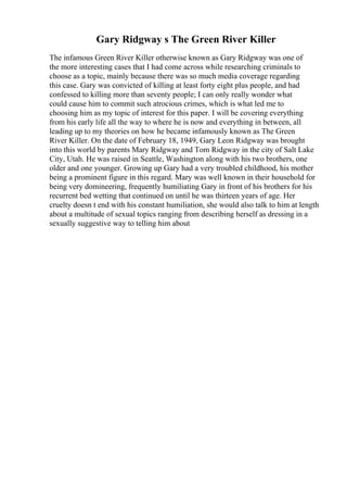 Gary Ridgway s The Green River Killer
The infamous Green River Killer otherwise known as Gary Ridgway was one of
the more interesting cases that I had come across while researching criminals to
choose as a topic, mainly because there was so much media coverage regarding
this case. Gary was convicted of killing at least forty eight plus people, and had
confessed to killing more than seventy people; I can only really wonder what
could cause him to commit such atrocious crimes, which is what led me to
choosing him as my topic of interest for this paper. I will be covering everything
from his early life all the way to where he is now and everything in between, all
leading up to my theories on how he became infamously known as The Green
River Killer. On the date of February 18, 1949, Gary Leon Ridgway was brought
into this world by parents Mary Ridgway and Tom Ridgway in the city of Salt Lake
City, Utah. He was raised in Seattle, Washington along with his two brothers, one
older and one younger. Growing up Gary had a very troubled childhood, his mother
being a prominent figure in this regard. Mary was well known in their household for
being very domineering, frequently humiliating Gary in front of his brothers for his
recurrent bed wetting that continued on until he was thirteen years of age. Her
cruelty doesn t end with his constant humiliation, she would also talk to him at length
about a multitude of sexual topics ranging from describing herself as dressing in a
sexually suggestive way to telling him about
 