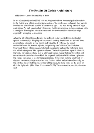 The Results Of Gothic Architecture
The results of Gothic architecture in York
In the 12th century architecture saw the progression from Romanesque architecture
to the Gothic era, which saw the forthcoming of the prodigious cathedrals that were to
become the architectural symbol of the middle ages. This was during a time of high
aspirations. As well structural developments Gothic architecture is also associated with
a change in thinking and social attitudes that are represented in numerous ways,
essentially appealing to emotions.
After the fall of the Roman Empire the political culture shifted from the feudal
system to monarchy, bringing forth a cultural identity. Poetry and art became more
personal and intimate, giving people individuality. It reflected the social
sustainability of the modern age and the growing confidence of the Christian
Church of Rome, which successfully lead crusades to reclaim the Holy land from
the Islamic occupants. The representation of Christ changed from a godlike hero in
the battle between good and evil to a tortured human figure that sacrificed him self
on the cross for the sins of mankind. To respond, architects believed that light was
the closest substance to God s true presence and focused on making a network of
ribs and vaults reaching towards heaven. Pointed arches looked towards the sky as
the city had no need of the sun, neither of the moon, to shine on it: for the glory of
God did lighten it . (The Bible. Revelation 21:23) The results were specific elements,
such
 
