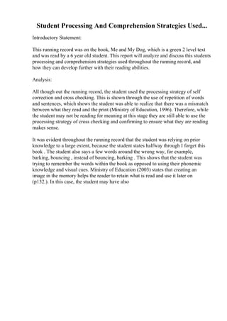 Student Processing And Comprehension Strategies Used...
Introductory Statement:
This running record was on the book, Me and My Dog, which is a green 2 level text
and was read by a 6 year old student. This report will analyze and discuss this students
processing and comprehension strategies used throughout the running record, and
how they can develop further with their reading abilities.
Analysis:
All though out the running record, the student used the processing strategy of self
correction and cross checking. This is shown through the use of repetition of words
and sentences, which shows the student was able to realize that there was a mismatch
between what they read and the print (Ministry of Education, 1996). Therefore, while
the student may not be reading for meaning at this stage they are still able to use the
processing strategy of cross checking and confirming to ensure what they are reading
makes sense.
It was evident throughout the running record that the student was relying on prior
knowledge to a large extent, because the student states halfway through I forget this
book . The student also says a few words around the wrong way, for example,
barking, bouncing , instead of bouncing, barking . This shows that the student was
trying to remember the words within the book as opposed to using their phonemic
knowledge and visual cues. Ministry of Education (2003) states that creating an
image in the memory helps the reader to retain what is read and use it later on
(p132.). In this case, the student may have also
 