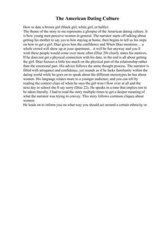 The American Dating Culture
How to date a brown girl (black girl, white girl, or halfie)
The theme of the story to me represents a glimpse of the American dating culture. It
is how young men perceive women in general. The narrator starts off talking about
getting his mother to say yes to him staying at home, then begins to tell us his steps
on how to get a girl. Diaz gives him the confidence and When Diaz mentions ... a
whole crowd will show up at your apartment... it will be fun anyway and you ll
wish these people would come over more often (Diaz 20) clearly states his motives.
If he does not get a physical connection with his date, in the end is all about getting
the girl. Diaz focuses a little too much on the physical part of the relationship rather
than the emotional part. His advice follows the same thought process. The narrator is
filled with arrogance and confidence, yet sounds as if he lacks familiarity within the
dating world while he goes on to speak about the different stereotypes he has about
women. His language relates more to a younger audience, and you can tell by
reading the context clues of when he says the girl won t flow over at all and the
next day in school she ll say sorry (Diaz 22). He speaks in a tone that implies not to
be taken literally. I had to read the story multiple times to get a deeper meaning of
what the narrator was trying to convey. This story follows common cliques about
women.
He leads on to inform you on what way you should act around a certain ethnicity or
 