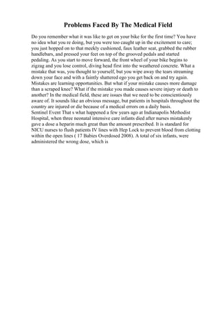 Problems Faced By The Medical Field
Do you remember what it was like to get on your bike for the first time? You have
no idea what you re doing, but you were too caught up in the excitement to care;
you just hopped on to that meekly cushioned, faux leather seat, grabbed the rubber
handlebars, and pressed your feet on top of the grooved pedals and started
pedaling. As you start to move forward, the front wheel of your bike begins to
zigzag and you lose control, diving head first into the weathered concrete. What a
mistake that was, you thought to yourself, but you wipe away the tears streaming
down your face and with a faintly shattered ego you get back on and try again.
Mistakes are learning opportunities. But what if your mistake causes more damage
than a scraped knee? What if the mistake you made causes severe injury or death to
another? In the medical field, these are issues that we need to be conscientiously
aware of. It sounds like an obvious message, but patients in hospitals throughout the
country are injured or die because of a medical errors on a daily basis.
Sentinel Event That s what happened a few years ago at Indianapolis Methodist
Hospital, when three neonatal intensive care infants died after nurses mistakenly
gave a dose a heparin much great than the amount prescribed. It is standard for
NICU nurses to flush patients IV lines with Hep Lock to prevent blood from clotting
within the open lines ( 17 Babies Overdosed 2008). A total of six infants, were
administered the wrong dose, which is
 