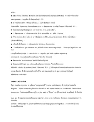 vista .
■ ¿Qué forma o formas de hacer cine documental no emplean a Michael Moore? relacionar
su respuesta a ejemplos de Fahrenheit 9 /11.
■ ¿Cómo te sientes sobre el estilo de Moore de hacer cine ?
Discuta las siguientes afirmaciones sobre el documental en relación con Fahrenheit 9 /11.
■ Documental y Propaganda son la misma cosa , por debajo.
■ El documental es ' el uso creativo de la actualidad ». ( John Grierson )
■ ' Una historia debe salir de la vida de un pueblo , no de las acciones de los individuos ' .
(Robert Flaherty )
■ película de ficción es más que otra forma de documental.
■ "Tiendo a hacer que todos en una película más o menos agradable ... hace que la película sea
más
complicado - porque es como conocer a alguien que no te esperas a gustar y
entonces la búsqueda de lo que haces. "(Molly Dineen)
■ documental no es más que la edición inteligente.
■ 'Documental logra una intimidad del conocimiento. "(John Grierson)
Mira las carteles de promoción de Fahrenheit 9/11. ¿Qué impresión tiene cada uno de ellos dan
sobre el estilo de documental verá? ¿Qué tan importante es lo que vemos a Michael
Moore en cada caso?
CONVENCIONES
Para muchas personas la palabra ' documental ' resume las imágenes de noticiarios de la
Segunda Guerra Mundial o películas educativas del Departamento de Salud sobre cómo comer
sanamente. En otras palabras, se les ve tan serio y ' digno ' , a diferencia de la película de ficción
,
algo que de alguna manera hay que soportar , pero no es realmente diseñado para entretener. Es
también
común a estereotipar el género en términos de lenguaje cinematográfico ; documentales son
invariablemente
 