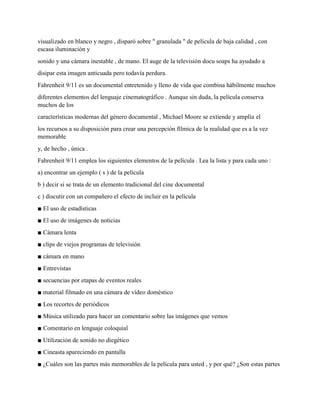 visualizado en blanco y negro , disparó sobre " granulada " de película de baja calidad , con
escasa iluminación y
sonido y una cámara inestable , de mano. El auge de la televisión docu soaps ha ayudado a
disipar esta imagen anticuada pero todavía perdura.
Fahrenheit 9/11 es un documental entretenido y lleno de vida que combina hábilmente muchos
diferentes elementos del lenguaje cinematográfico . Aunque sin duda, la película conserva
muchos de los
características modernas del género documental , Michael Moore se extiende y amplía el
los recursos a su disposición para crear una percepción fílmica de la realidad que es a la vez
memorable
y, de hecho , única .
Fahrenheit 9/11 emplea los siguientes elementos de la película . Lea la lista y para cada uno :
a) encontrar un ejemplo ( s ) de la película
b ) decir si se trata de un elemento tradicional del cine documental
c ) discutir con un compañero el efecto de incluir en la película
■ El uso de estadísticas
■ El uso de imágenes de noticias
■ Cámara lenta
■ clips de viejos programas de televisión
■ cámara en mano
■ Entrevistas
■ secuencias por etapas de eventos reales
■ material filmado en una cámara de vídeo doméstico
■ Los recortes de periódicos
■ Música utilizado para hacer un comentario sobre las imágenes que vemos
■ Comentario en lenguaje coloquial
■ Utilización de sonido no diegético
■ Cineasta apareciendo en pantalla
■ ¿Cuáles son las partes más memorables de la película para usted , y por qué? ¿Son estas partes
 