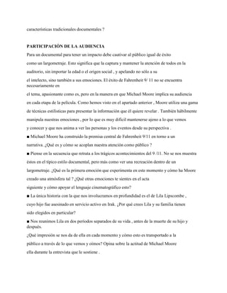 características tradicionales documentales ?
PARTICIPACIÓN DE LA AUDIENCIA
Para un documental para tener un impacto debe cautivar al público igual de éxito
como un largometraje. Esto significa que la captura y mantener la atención de todos en la
auditorio, sin importar la edad o el origen social , y apelando no sólo a su
el intelecto, sino también a sus emociones. El éxito de Fahrenheit 9/ 11 no se encuentra
necesariamente en
el tema, apasionante como es, pero en la manera en que Michael Moore implica su audiencia
en cada etapa de la película. Como hemos visto en el apartado anterior , Moore utiliza una gama
de técnicas estilísticas para presentar la información que él quiere revelar . También hábilmente
manipula nuestras emociones , por lo que es muy difícil mantenerse ajeno a lo que vemos
y conocer y que nos anima a ver las personas y los eventos desde su perspectiva .
■ Michael Moore ha construido la premisa central de Fahrenheit 9/11 en torno a un
narrativa. ¿Qué es y cómo se acoplan nuestra atención como público ?
■ Piense en la secuencia que retrata a los trágicos acontecimientos del 9 /11. No se nos muestra
éstos en el típico estilo documental, pero más como ver una recreación dentro de un
largometraje. ¿Qué es la primera emoción que experimenta en este momento y cómo ha Moore
creado una atmósfera tal ? ¿Qué otras emociones te sientes en el acta
siguiente y cómo apoyar el lenguaje cinematográfico esto?
■ La única historia con la que nos involucramos en profundidad es el de Lila Lipscombe ,
cuyo hijo fue asesinado en servicio activo en Irak. ¿Por qué crees Lila y su familia tienen
sido elegidos en particular?
■ Nos reunimos Lila en dos períodos separados de su vida , antes de la muerte de su hijo y
después.
¿Qué impresión se nos da de ella en cada momento y cómo esto es transportado a la
público a través de lo que vemos y oímos? Opina sobre la actitud de Michael Moore
ella durante la entrevista que le sostiene .
 