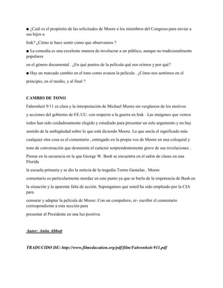 ■ ¿Cuál es el propósito de las solicitudes de Moore a los miembros del Congreso para enviar a
sus hijos a
Irak? ¿Cómo te hace sentir como que observamos ?
■ La comedia es una excelente manera de involucrar a un público, aunque no tradicionalmente
populares
en el género documental . ¿En qué puntos de la película qué nos reímos y por qué?
■ Hay un marcado cambio en el tono como avanza la película . ¿Cómo nos sentimos en el
principio, en el medio, y al final ?
CAMBIO DE TONO
Fahrenheit 9/11 es clara y la interpretación de Michael Moore sin vergüenza de los motivos
y acciones del gobierno de EE.UU. con respecto a la guerra en Irak . Las imágenes que vemos
todos han sido cuidadosamente elegido y estudiado para presentar un solo argumento y no hay
sentido de la ambigüedad sobre lo que está diciendo Moore. Lo que ancla el significado más
cualquier otra cosa es el comentario , entregado en la propia voz de Moore en una coloquial y
tono de conversación que desmiente el carácter sorprendentemente grave de sus revelaciones .
Piense en la secuencia en la que George W. Bush se encuentra en el salón de clases en una
Florida
la escuela primaria y se dio la noticia de la tragedia Torres Gemelas . Moore
comentario es particularmente mordaz en este punto ya que se burla de la impotencia de Bush en
la situación y la aparente falta de acción. Supongamos que usted ha sido empleado por la CIA
para
censurar y adaptar la película de Moore. Con un compañero, re- escribir el comentario
correspondiente a esta sección para
presentar al Presidente en una luz positiva.
Autor: Anita Abbott
TRADUCIDO DE: http://www.filmeducation.org/pdf/film/Fahrenheit-911.pdf
 