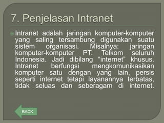  Intranetadalah jaringan komputer-komputer
 yang saling tersambung digunakan suatu
 sistem    organisasi.    Misalnya:  jaringan
 komputer-komputer PT. Telkom seluruh
 Indonesia. Jadi dibilang “internet” khusus.
 Intranet    berfungsi     mengkomunikasikan
 komputer satu dengan yang lain, persis
 seperti internet tetapi layanannya terbatas,
 tidak seluas dan seberagam di internet.


    BACK
 